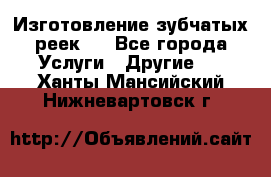 Изготовление зубчатых реек . - Все города Услуги » Другие   . Ханты-Мансийский,Нижневартовск г.